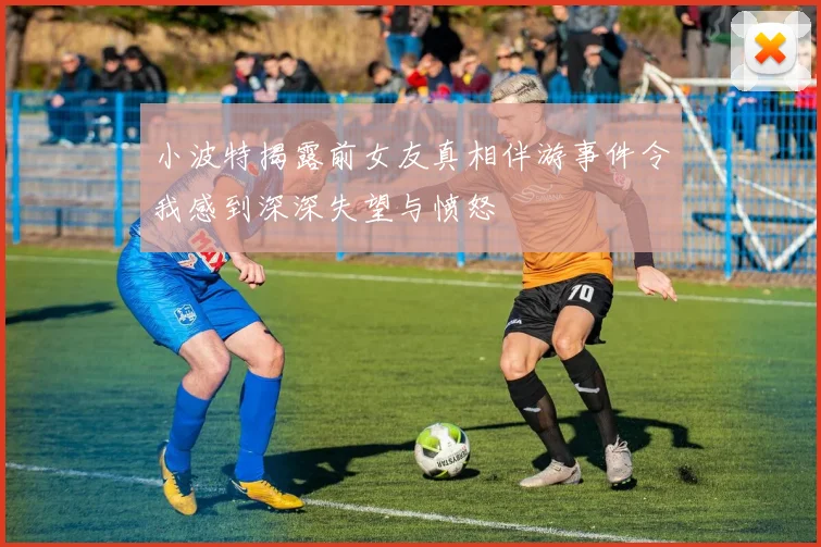 小波特揭露前女友真相伴游事件令我感到深深失望与愤怒
