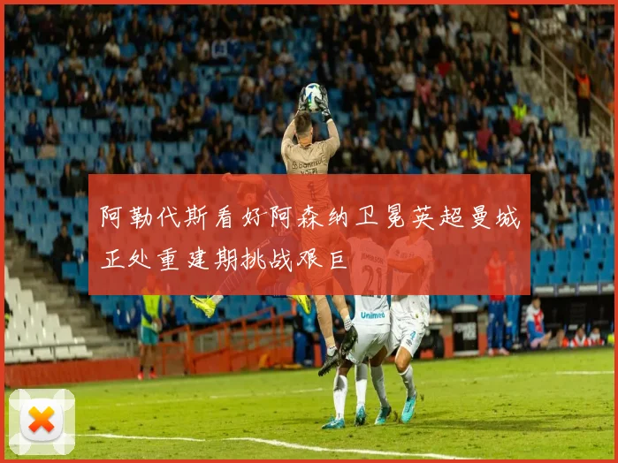 阿勒代斯看好阿森纳卫冕英超曼城正处重建期挑战艰巨