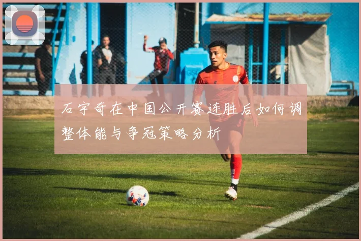 石宇奇在中国公开赛连胜后如何调整体能与争冠策略分析