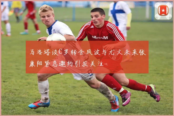 马洛塔谈C罗转会风波与尤文未来张康阳紧急邀约引发关注