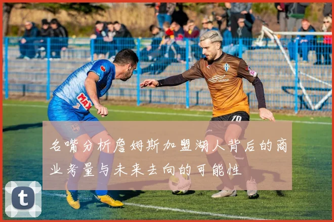 名嘴分析詹姆斯加盟湖人背后的商业考量与未来去向的可能性