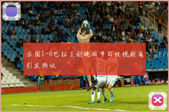 法国1-0巴拉圭创晚间节目收视新高引发热议
