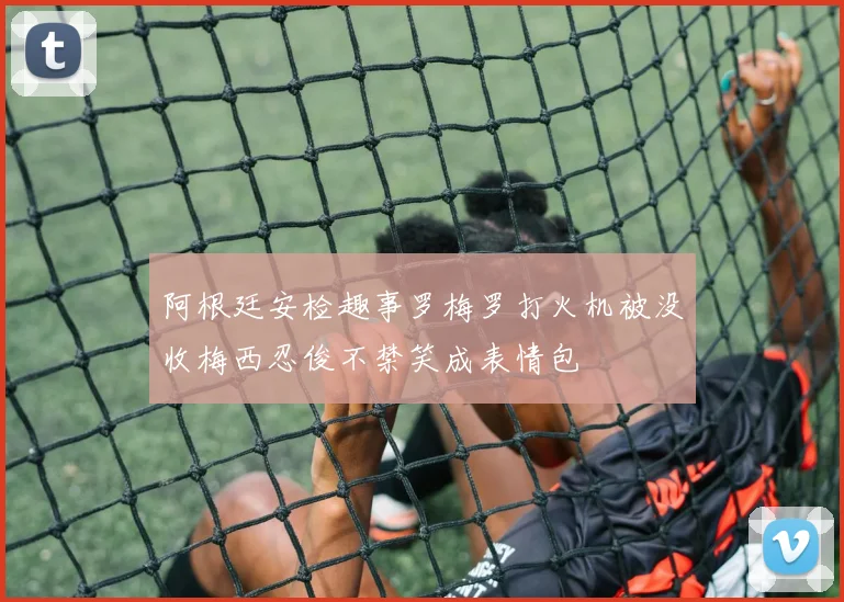 阿根廷安检趣事罗梅罗打火机被没收梅西忍俊不禁笑成表情包