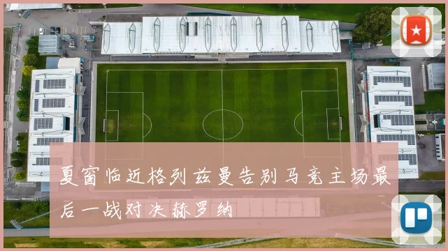 夏窗临近格列兹曼告别马竞主场最后一战对决赫罗纳