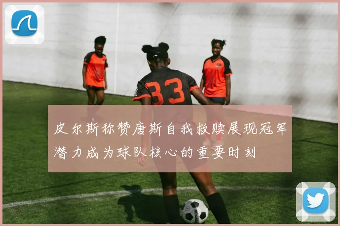 皮尔斯称赞唐斯自我救赎展现冠军潜力成为球队核心的重要时刻