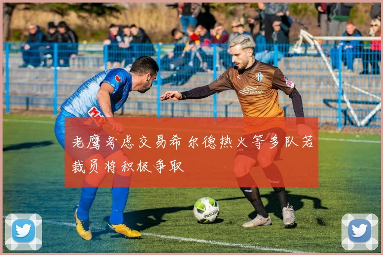 老鹰考虑交易希尔德热火等多队若裁员将积极争取