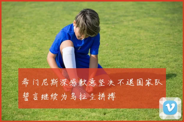 希门尼斯深感歉意坚决不退国家队誓言继续为乌拉圭拼搏