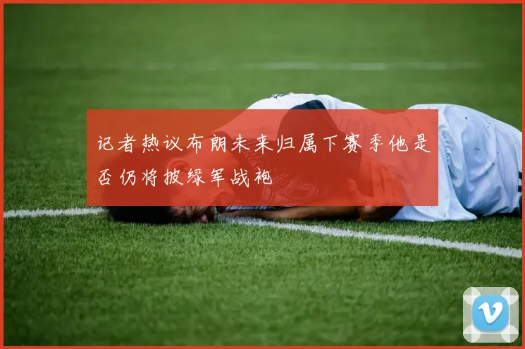 记者热议布朗未来归属下赛季他是否仍将披绿军战袍