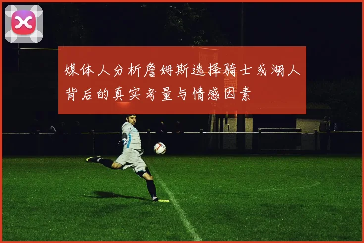 媒体人分析詹姆斯选择骑士或湖人背后的真实考量与情感因素
