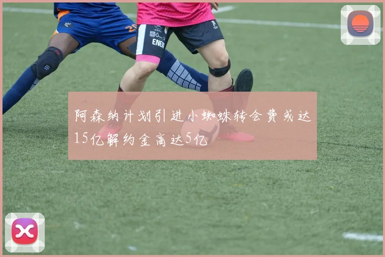 阿森纳计划引进小蜘蛛转会费或达15亿解约金高达5亿