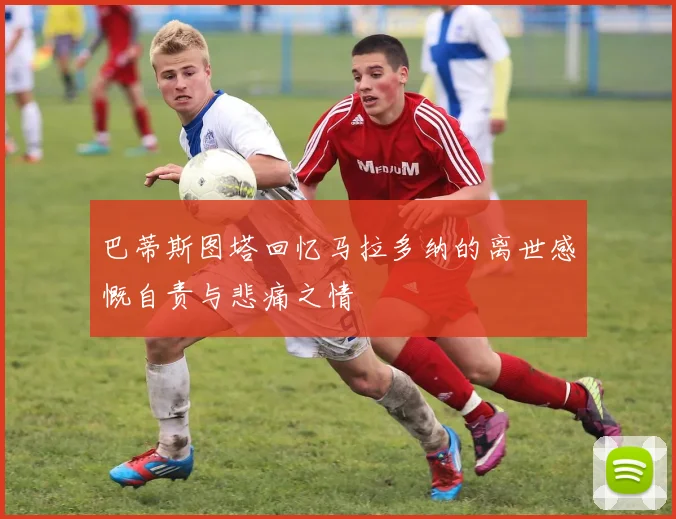 巴蒂斯图塔回忆马拉多纳的离世感慨自责与悲痛之情