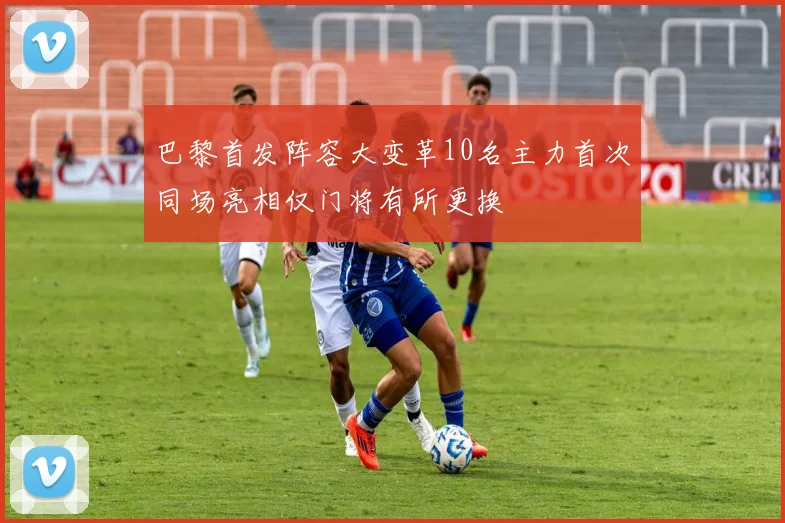 巴黎首发阵容大变革10名主力首次同场亮相仅门将有所更换