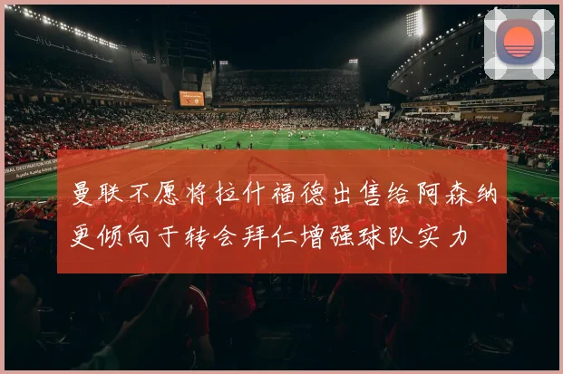 曼联不愿将拉什福德出售给阿森纳更倾向于转会拜仁增强球队实力