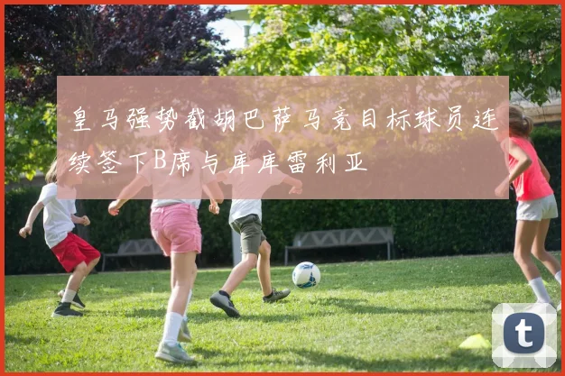 皇马强势截胡巴萨马竞目标球员连续签下B席与库库雷利亚