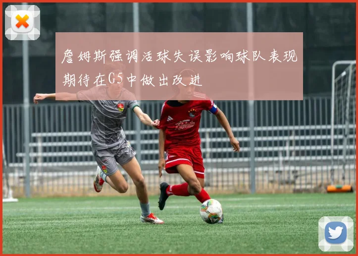 詹姆斯强调活球失误影响球队表现期待在G5中做出改进
