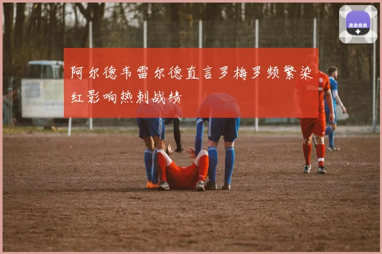 阿尔德韦雷尔德直言罗梅罗频繁染红影响热刺战绩