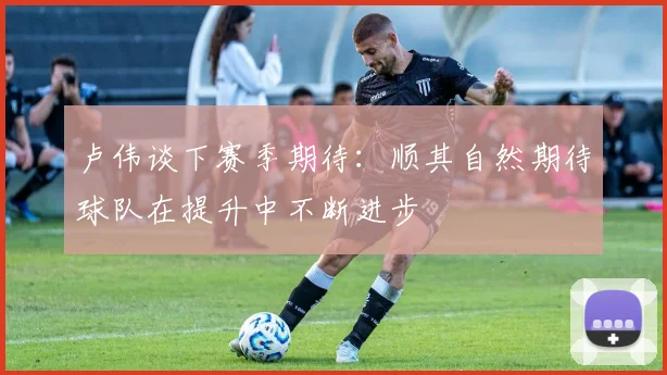 卢伟谈下赛季期待：顺其自然期待球队在提升中不断进步