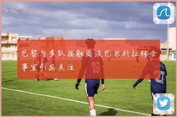 巴黎与多队接触商谈巴尔科拉转会事宜引发关注