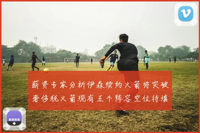 薪资专家分析伊森续约火箭将突破奢侈税火箭现有五个阵容空位待填补