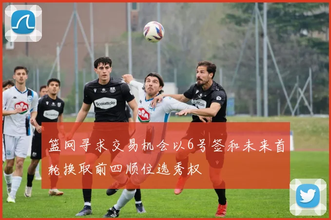篮网寻求交易机会以6号签和未来首轮换取前四顺位选秀权