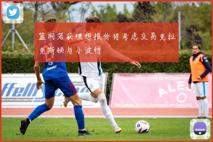 篮网若获理想报价将考虑交易克拉克斯顿与小波特