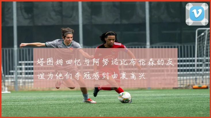 塔图姆回忆与阿努诺比布伦森的友谊为他们夺冠感到由衷高兴