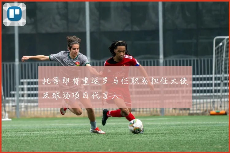 托蒂即将重返罗马任职或担任大使及球场项目代言人