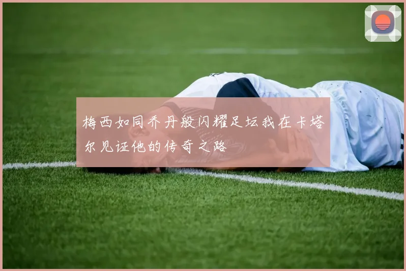 梅西如同乔丹般闪耀足坛我在卡塔尔见证他的传奇之路