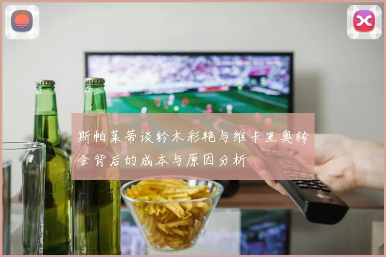 斯帕莱蒂谈铃木彩艳与维卡里奥转会背后的成本与原因分析