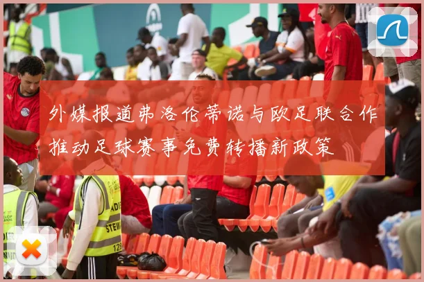 外媒报道弗洛伦蒂诺与欧足联合作推动足球赛事免费转播新政策