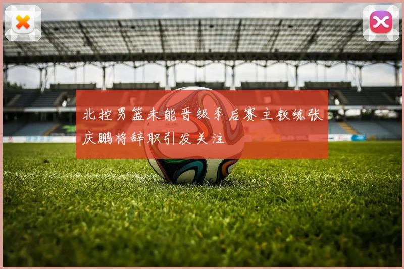 北控男篮未能晋级季后赛主教练张庆鹏将辞职引发关注