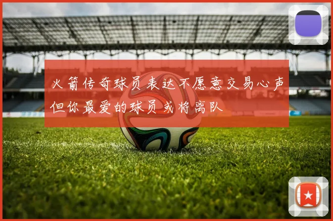 火箭传奇球员表达不愿意交易心声但你最爱的球员或将离队