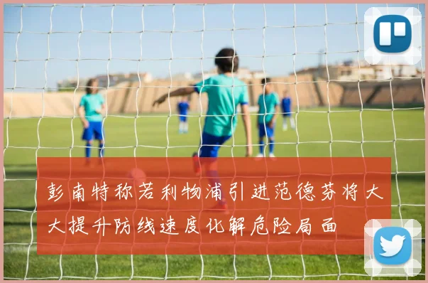 彭南特称若利物浦引进范德芬将大大提升防线速度化解危险局面