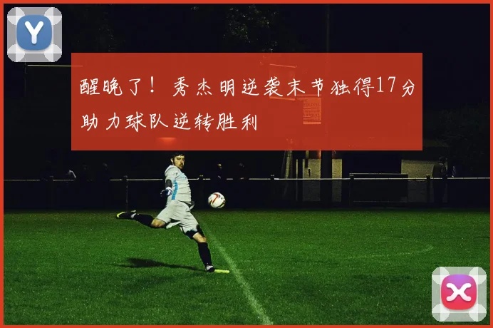 醒晚了!秀杰明逆袭末节独得17分助力球队逆转胜利