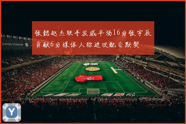 张懿赵杰联手发威半场16分张宇辰贡献6分媒体人称进攻配合默契