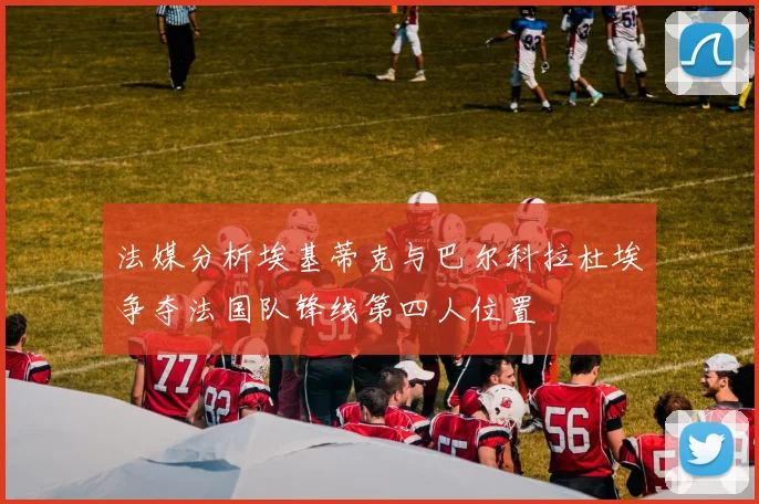 法媒分析埃基蒂克与巴尔科拉杜埃争夺法国队锋线第四人位置