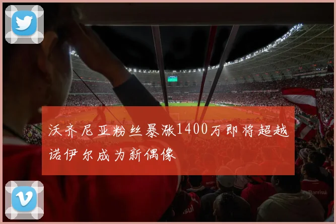 沃齐尼亚粉丝暴涨1400万即将超越诺伊尔成为新偶像