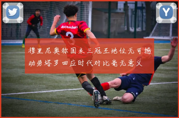 穆里尼奥称国米三冠王地位无可撼动劳塔罗回应时代对比毫无意义