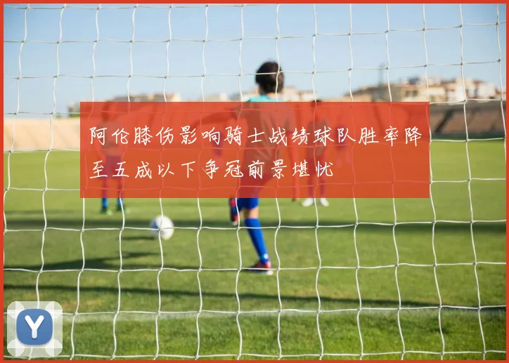 阿伦膝伤影响骑士战绩球队胜率降至五成以下争冠前景堪忧