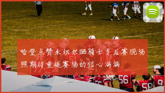 哈登点赞米切尔晒骑士季后赛现场照期待重返赛场的信心满满