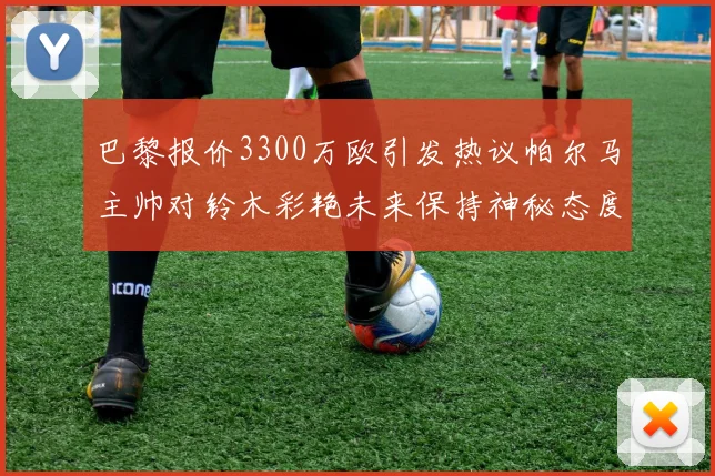 巴黎报价3300万欧引发热议帕尔马主帅对铃木彩艳未来保持神秘态度
